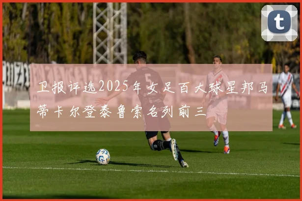 卫报评选2025年女足百大球星邦马蒂卡尔登泰鲁索名列前三