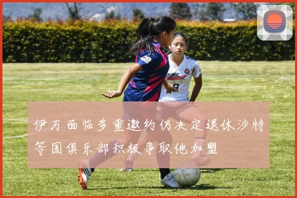 伊万面临多重邀约仍决定退休沙特等国俱乐部积极争取他加盟