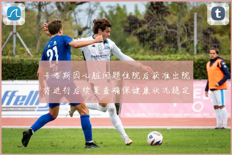 卡洛斯因心脏问题住院后获准出院将进行后续复查确保健康状况稳定