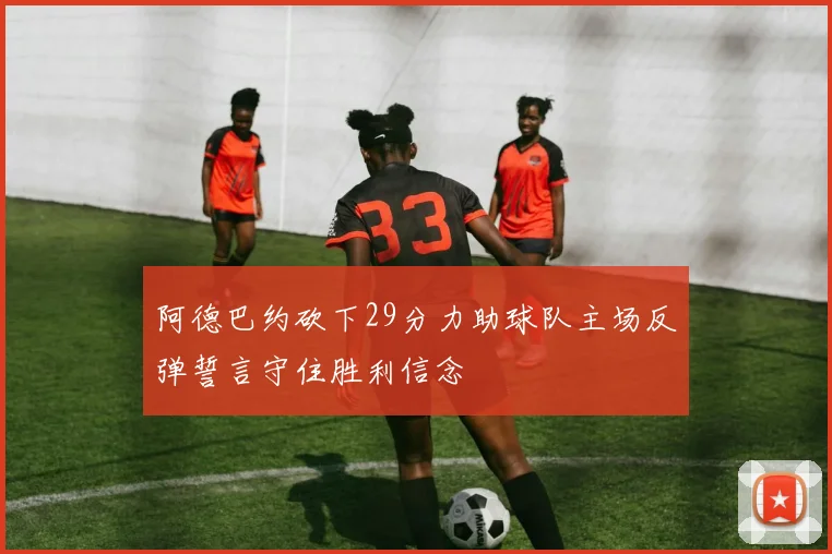 阿德巴约砍下29分力助球队主场反弹誓言守住胜利信念