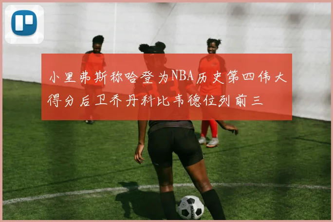小里弗斯称哈登为NBA历史第四伟大得分后卫乔丹科比韦德位列前三