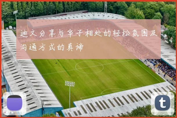 迪文分享与华子相处的轻松氛围及沟通方式的真谛
