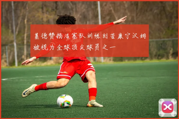 基德赞扬活塞队训练刻苦康宁汉姆被视为全球顶尖球员之一