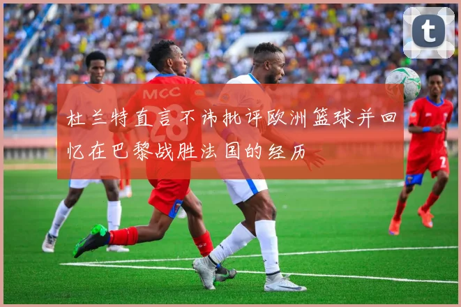 杜兰特直言不讳批评欧洲篮球并回忆在巴黎战胜法国的经历