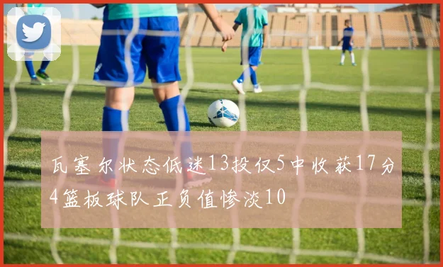 瓦塞尔状态低迷13投仅5中收获17分4篮板球队正负值惨淡10