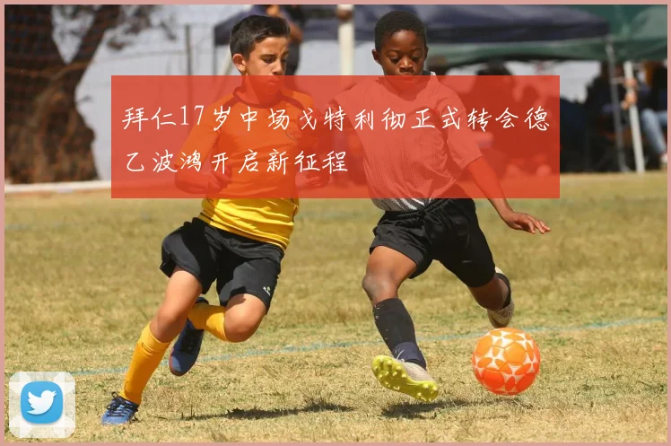 拜仁17岁中场戈特利彻正式转会德乙波鸿开启新征程