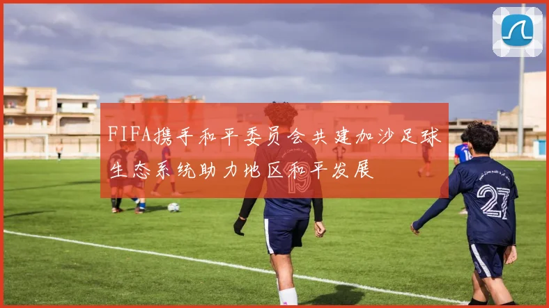 FIFA携手和平委员会共建加沙足球生态系统助力地区和平发展